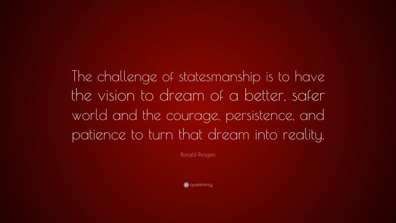 Ronald Reagan Quote: “The challenge of statesmanship is to have the vision to dream of a better, safer world and the courage, persistence, and patience to turn that dream into reality.”