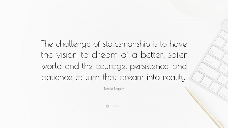 Ronald Reagan Quote: “The challenge of statesmanship is to have the vision to dream of a better, safer world and the courage, persistence, and patience to turn that dream into reality.”