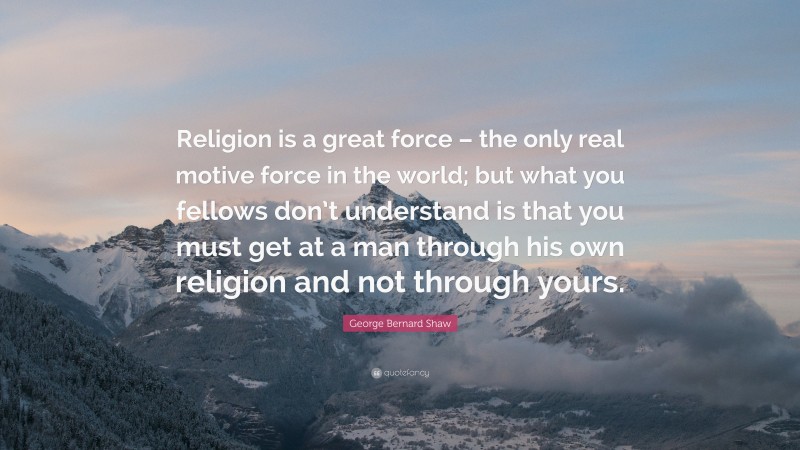 George Bernard Shaw Quote: “Religion is a great force – the only real motive force in the world; but what you fellows don’t understand is that you must get at a man through his own religion and not through yours.”