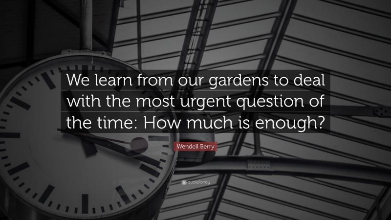 Wendell Berry Quote: “We learn from our gardens to deal with the most urgent question of the time: How much is enough?”