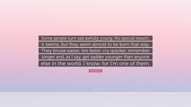 Ray Bradbury Quote: “Some people turn sad awfully young. No special reason, it seems, but they seem almost to be born that way. They bruise easier, tire faster, cry quicker, remember longer and, as I say, get sadder younger than anyone else in the world. I know, for I’m one of them.”