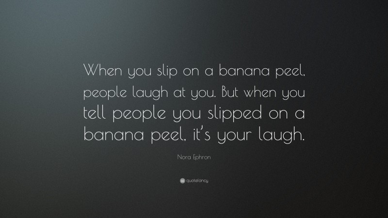 Nora Ephron Quote: “When you slip on a banana peel, people laugh at you. But when you tell people you slipped on a banana peel, it’s your laugh.”