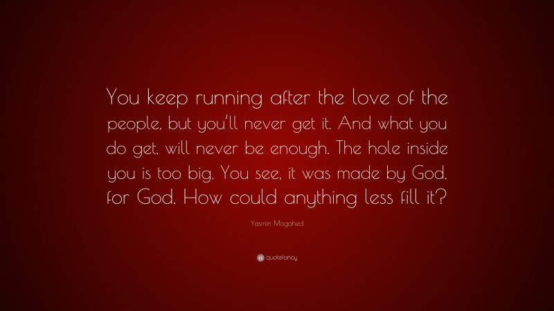 Yasmin Mogahed Quote: “You keep running after the love of the people, but you’ll never get it. And what you do get, will never be enough. The hole inside you is too big. You see, it was made by God, for God. How could anything less fill it?”