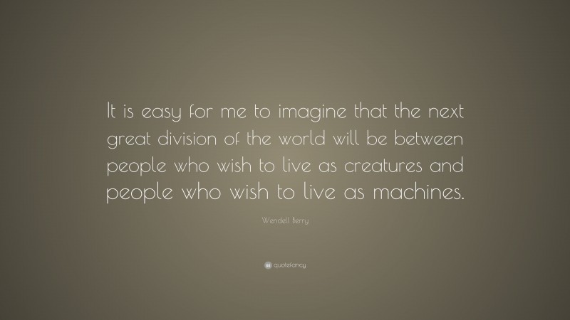 Wendell Berry Quote: “It is easy for me to imagine that the next great division of the world will be between people who wish to live as creatures and people who wish to live as machines.”