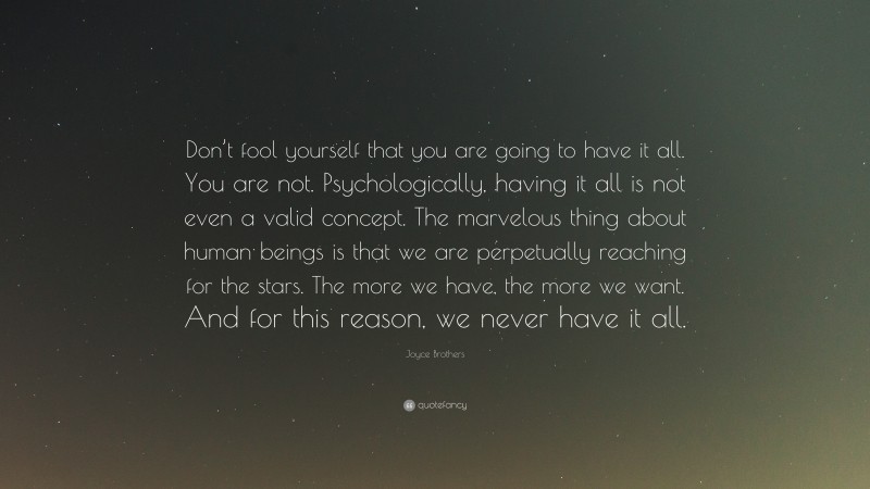 Joyce Brothers Quote: “Don’t fool yourself that you are going to have it all. You are not. Psychologically, having it all is not even a valid concept. The marvelous thing about human beings is that we are perpetually reaching for the stars. The more we have, the more we want. And for this reason, we never have it all.”