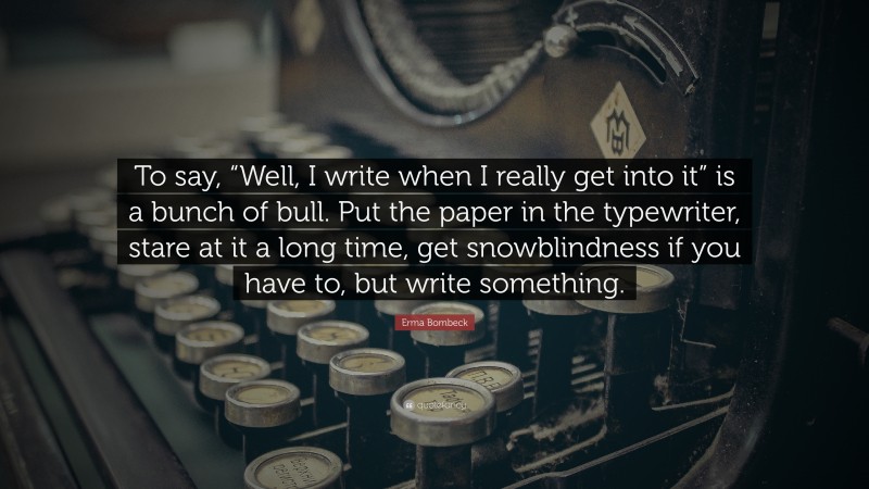 Erma Bombeck Quote: “To say, “Well, I write when I really get into it” is a bunch of bull. Put the paper in the typewriter, stare at it a long time, get snowblindness if you have to, but write something.”