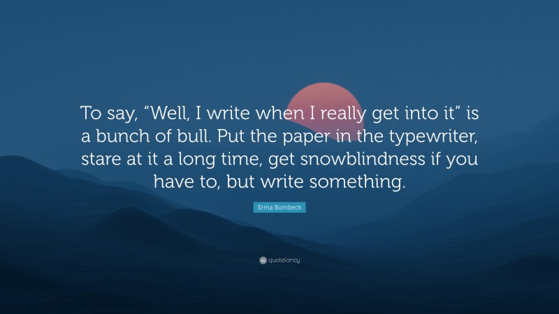 Erma Bombeck Quote: “To say, “Well, I write when I really get into it” is a bunch of bull. Put the paper in the typewriter, stare at it a long time, get snowblindness if you have to, but write something.”