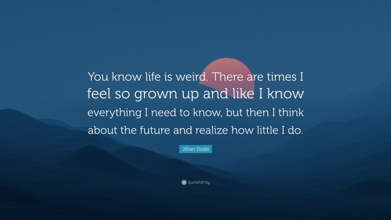 Jillian Dodd Quote: “You know life is weird. There are times I feel so grown up and like I know everything I need to know, but then I think about the future and realize how little I do.”