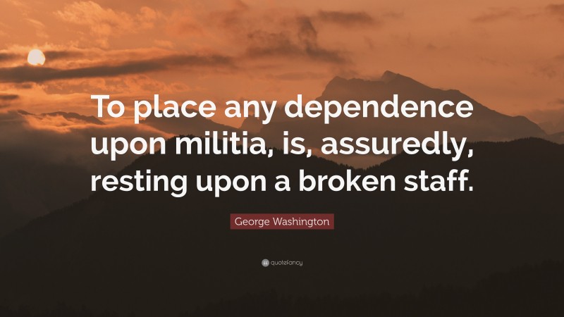 George Washington Quote: “To place any dependence upon militia, is, assuredly, resting upon a broken staff.”