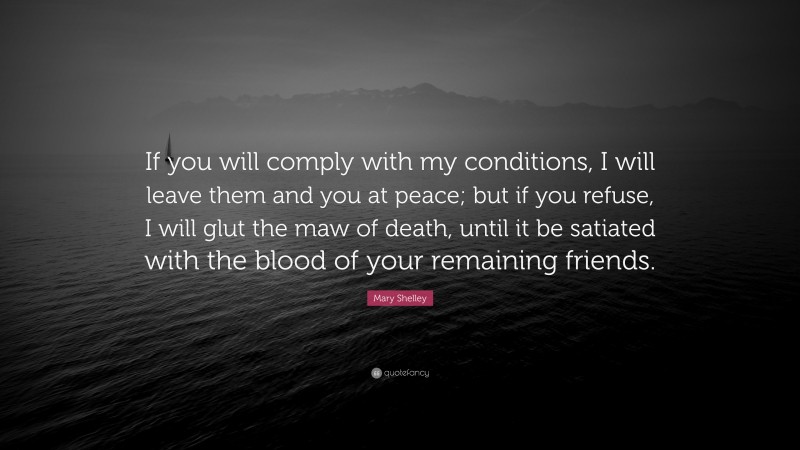 Mary Shelley Quote: “If you will comply with my conditions, I will leave them and you at peace; but if you refuse, I will glut the maw of death, until it be satiated with the blood of your remaining friends.”