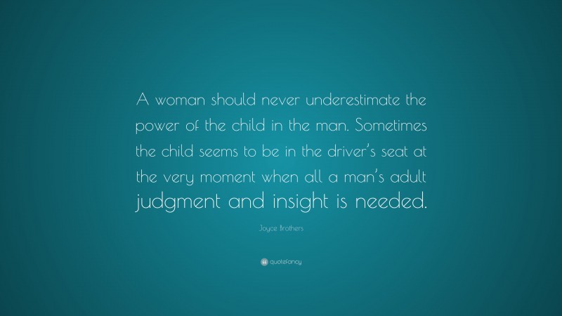 Joyce Brothers Quote: “A woman should never underestimate the power of the child in the man. Sometimes the child seems to be in the driver’s seat at the very moment when all a man’s adult judgment and insight is needed.”
