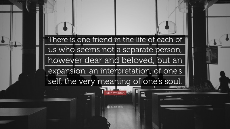 Edith Wharton Quote: “There is one friend in the life of each of us who seems not a separate person, however dear and beloved, but an expansion, an interpretation, of one’s self, the very meaning of one’s soul.”