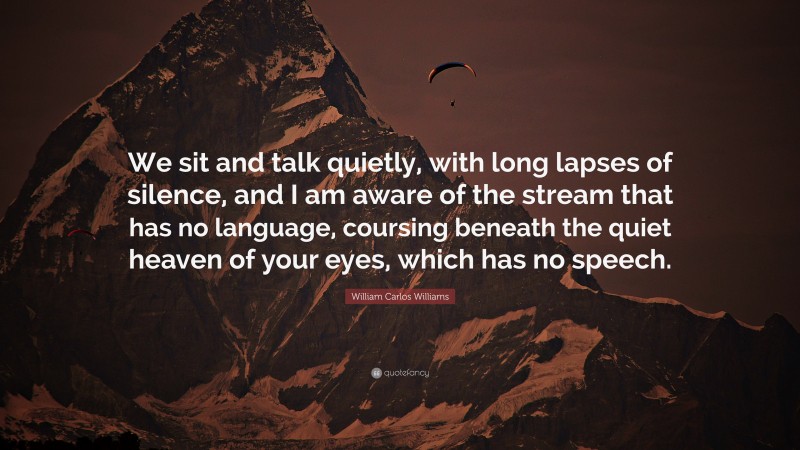 William Carlos Williams Quote: “We sit and talk quietly, with long lapses of silence, and I am aware of the stream that has no language, coursing beneath the quiet heaven of your eyes, which has no speech.”