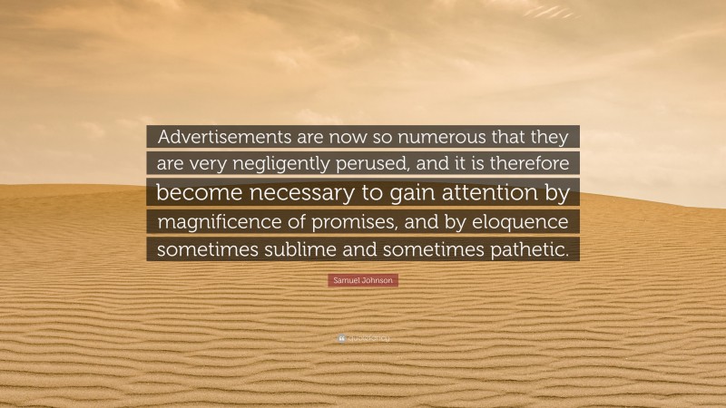 Samuel Johnson Quote: “Advertisements are now so numerous that they are very negligently perused, and it is therefore become necessary to gain attention by magnificence of promises, and by eloquence sometimes sublime and sometimes pathetic.”