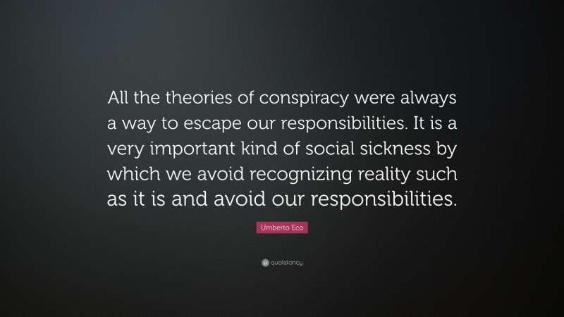 Umberto Eco Quote: “All the theories of conspiracy were always a way to escape our responsibilities. It is a very important kind of social sickness by which we avoid recognizing reality such as it is and avoid our responsibilities.”