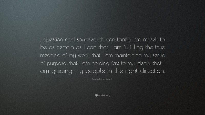 Martin Luther King Jr. Quote: “I question and soul-search constantly into myself to be as certain as I can that I am fulfilling the true meaning of my work, that I am maintaining my sense of purpose, that I am holding fast to my ideals, that I am guiding my people in the right direction.”