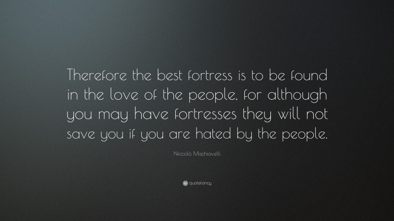Niccolò Machiavelli Quote: “Therefore the best fortress is to be found in the love of the people, for although you may have fortresses they will not save you if you are hated by the people.”