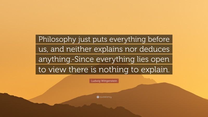 Ludwig Wittgenstein Quote: “Philosophy just puts everything before us, and neither explains nor deduces anything.-Since everything lies open to view there is nothing to explain.”