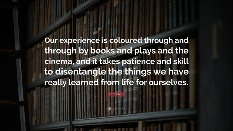 C. S. Lewis Quote: “Our experience is coloured through and through by books and plays and the cinema, and it takes patience and skill to disentangle the things we have really learned from life for ourselves.”