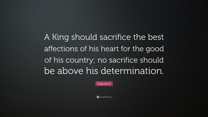 Napoleon Quote: “A King should sacrifice the best affections of his heart for the good of his country; no sacrifice should be above his determination.”