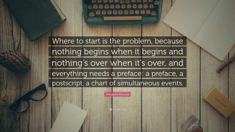 Margaret Atwood Quote: “Where to start is the problem, because nothing begins when it begins and nothing’s over when it’s over, and everything needs a preface: a preface, a postscript, a chart of simultaneous events.”