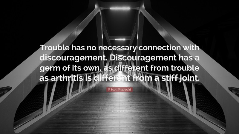 F. Scott Fitzgerald Quote: “Trouble has no necessary connection with discouragement. Discouragement has a germ of its own, as different from trouble as arthritis is different from a stiff joint.”