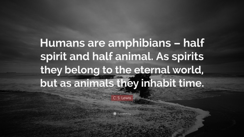 C. S. Lewis Quote: “Humans are amphibians – half spirit and half animal. As spirits they belong to the eternal world, but as animals they inhabit time.”