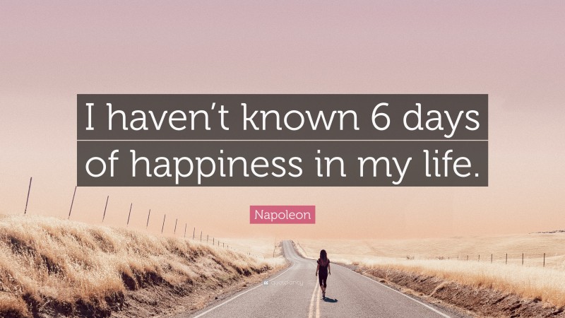 Napoleon Quote: “I haven’t known 6 days of happiness in my life.”