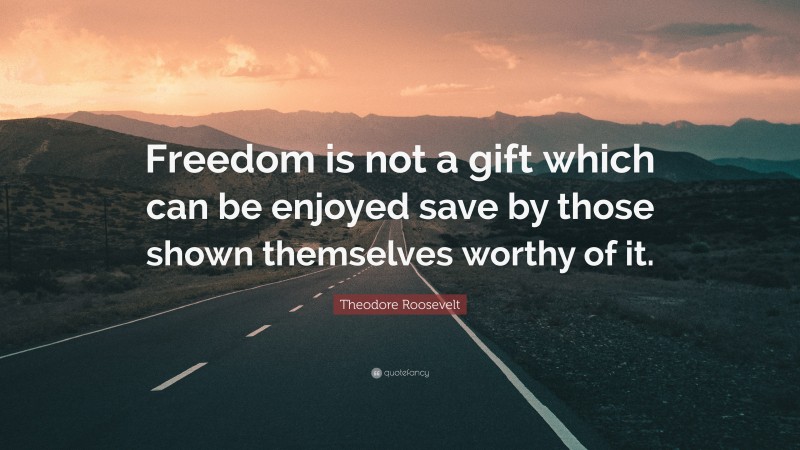 Theodore Roosevelt Quote: “Freedom is not a gift which can be enjoyed save by those shown themselves worthy of it.”