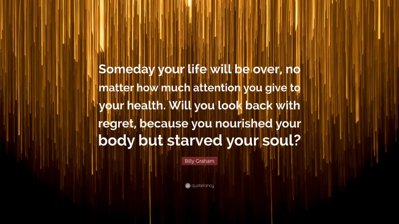 Billy Graham Quote: “Someday your life will be over, no matter how much attention you give to your health. Will you look back with regret, because you nourished your body but starved your soul?”