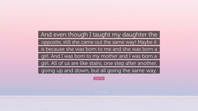 Amy Tan Quote: “And even though I taught my daughter the opposite, still she came out the same way! Maybe it is because she was born to me and she was born a girl. And I was born to my mother and I was born a girl. All of us are like stairs, one step after another, going up and down, but all going the same way.”