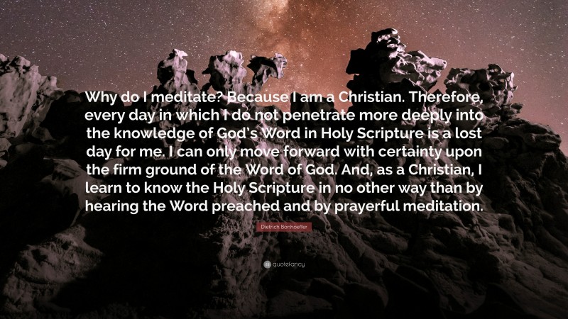 Dietrich Bonhoeffer Quote: “Why do I meditate? Because I am a Christian. Therefore, every day in which I do not penetrate more deeply into the knowledge of God’s Word in Holy Scripture is a lost day for me. I can only move forward with certainty upon the firm ground of the Word of God. And, as a Christian, I learn to know the Holy Scripture in no other way than by hearing the Word preached and by prayerful meditation.”