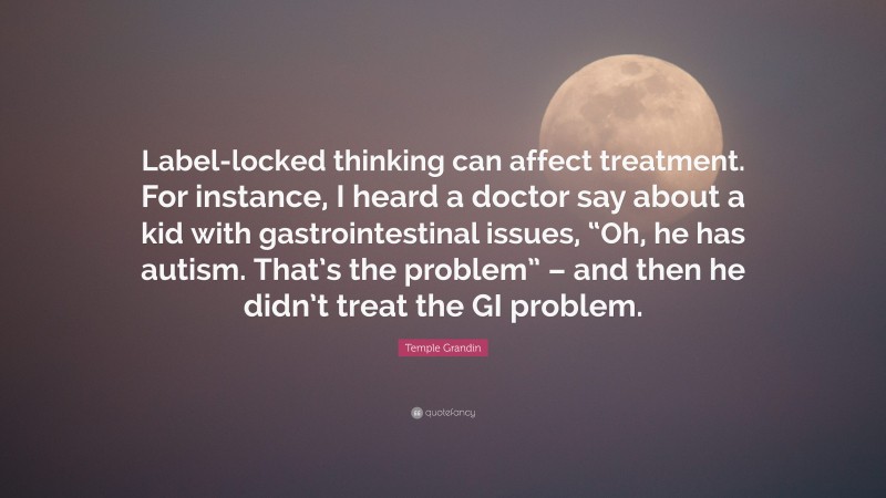 Temple Grandin Quote: “Label-locked thinking can affect treatment. For instance, I heard a doctor say about a kid with gastrointestinal issues, “Oh, he has autism. That’s the problem” – and then he didn’t treat the GI problem.”