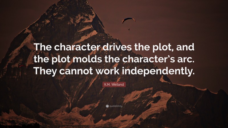 K.M. Weiland Quote: “The character drives the plot, and the plot molds the character’s arc. They cannot work independently.”