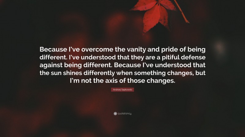 Andrzej Sapkowski Quote: “Because I’ve overcome the vanity and pride of being different. I’ve understood that they are a pitiful defense against being different. Because I’ve understood that the sun shines differently when something changes, but I’m not the axis of those changes.”