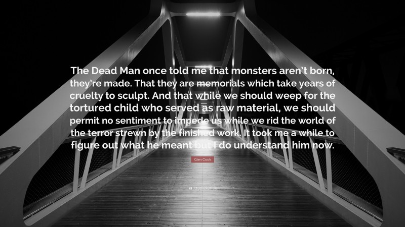 Glen Cook Quote: “The Dead Man once told me that monsters aren’t born, they’re made. That they are memorials which take years of cruelty to sculpt. And that while we should weep for the tortured child who served as raw material, we should permit no sentiment to impede us while we rid the world of the terror strewn by the finished work. It took me a while to figure out what he meant but I do understand him now.”