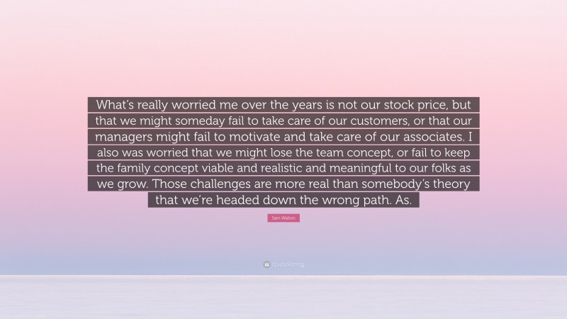 Sam Walton Quote: “What’s really worried me over the years is not our stock price, but that we might someday fail to take care of our customers, or that our managers might fail to motivate and take care of our associates. I also was worried that we might lose the team concept, or fail to keep the family concept viable and realistic and meaningful to our folks as we grow. Those challenges are more real than somebody’s theory that we’re headed down the wrong path. As.”