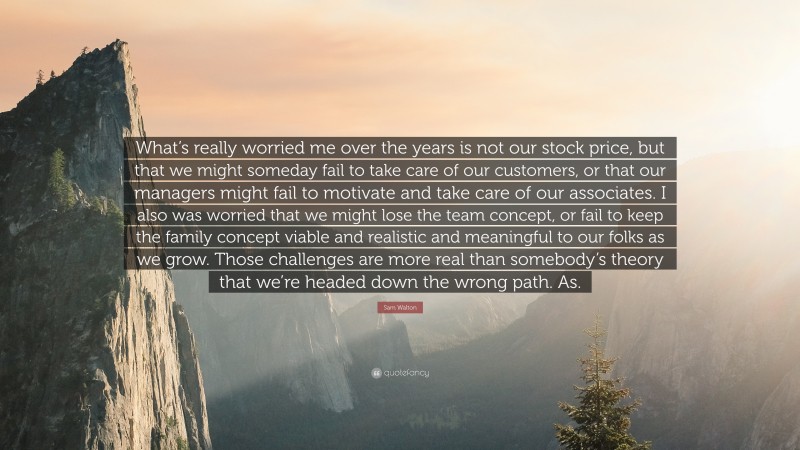 Sam Walton Quote: “What’s really worried me over the years is not our stock price, but that we might someday fail to take care of our customers, or that our managers might fail to motivate and take care of our associates. I also was worried that we might lose the team concept, or fail to keep the family concept viable and realistic and meaningful to our folks as we grow. Those challenges are more real than somebody’s theory that we’re headed down the wrong path. As.”