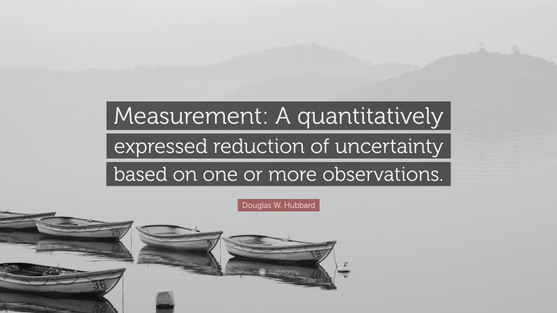 Douglas W. Hubbard Quote: “Measurement: A quantitatively expressed reduction of uncertainty based on one or more observations.”