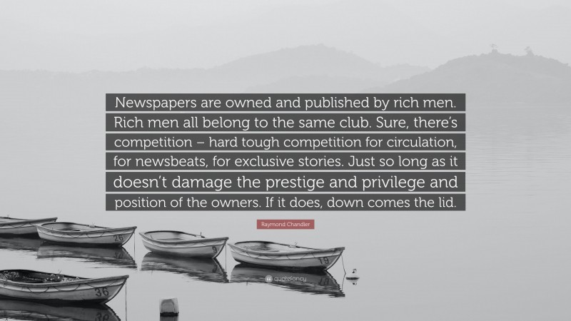 Raymond Chandler Quote: “Newspapers are owned and published by rich men. Rich men all belong to the same club. Sure, there’s competition – hard tough competition for circulation, for newsbeats, for exclusive stories. Just so long as it doesn’t damage the prestige and privilege and position of the owners. If it does, down comes the lid.”