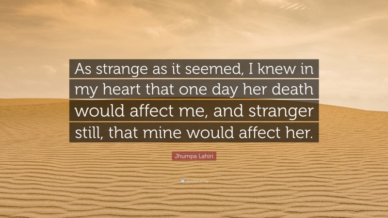 Jhumpa Lahiri Quote: “As strange as it seemed, I knew in my heart that one day her death would affect me, and stranger still, that mine would affect her.”