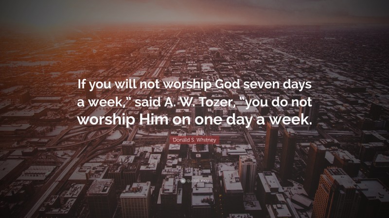 Donald S. Whitney Quote: “If you will not worship God seven days a week,” said A. W. Tozer, “you do not worship Him on one day a week.”