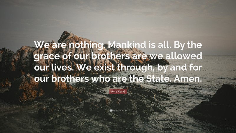 Ayn Rand Quote: “We are nothing. Mankind is all. By the grace of our brothers are we allowed our lives. We exist through, by and for our brothers who are the State. Amen.”