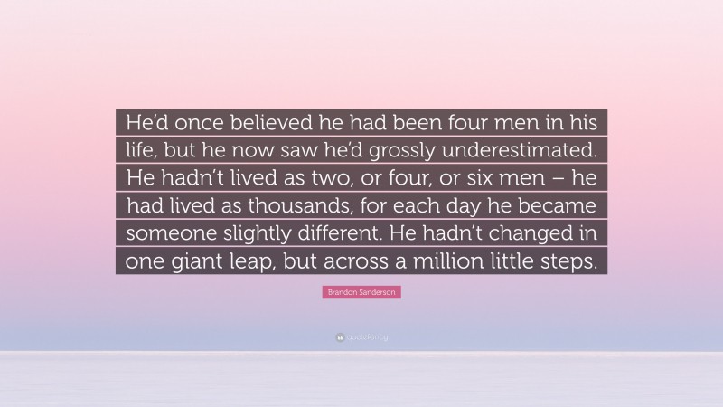 Brandon Sanderson Quote: “He’d once believed he had been four men in his life, but he now saw he’d grossly underestimated. He hadn’t lived as two, or four, or six men – he had lived as thousands, for each day he became someone slightly different. He hadn’t changed in one giant leap, but across a million little steps.”