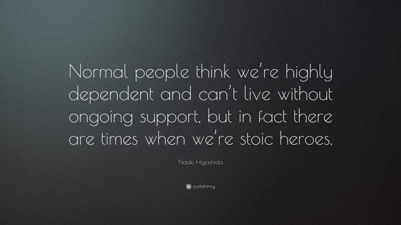 Naoki Higashida Quote: “Normal people think we’re highly dependent and can’t live without ongoing support, but in fact there are times when we’re stoic heroes.”