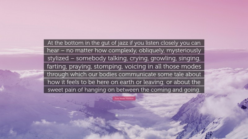 Zora Neale Hurston Quote: “At the bottom in the gut of jazz if you listen closely you can hear – no matter how complexly, obliquely, mysteriously stylized – somebody talking, crying, growling, singing, farting, praying, stomping, voicing in all those modes through which our bodies communicate some tale about how it feels to be here on earth or leaving, or about the sweet pain of hanging on between the coming and going.”