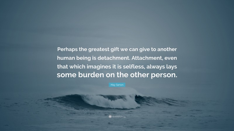 May Sarton Quote: “Perhaps the greatest gift we can give to another human being is detachment. Attachment, even that which imagines it is selfless, always lays some burden on the other person.”