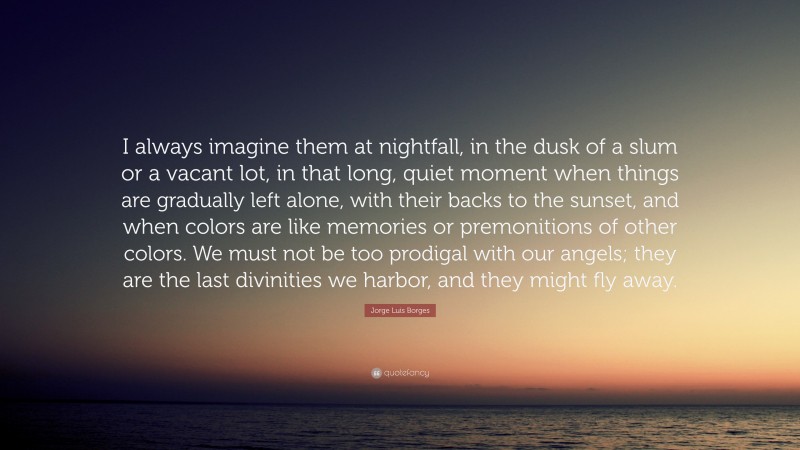 Jorge Luis Borges Quote: “I always imagine them at nightfall, in the dusk of a slum or a vacant lot, in that long, quiet moment when things are gradually left alone, with their backs to the sunset, and when colors are like memories or premonitions of other colors. We must not be too prodigal with our angels; they are the last divinities we harbor, and they might fly away.”