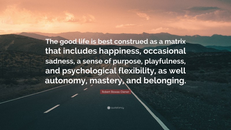 Robert Biswas-Diener Quote: “The good life is best construed as a matrix that includes happiness, occasional sadness, a sense of purpose, playfulness, and psychological flexibility, as well autonomy, mastery, and belonging.”