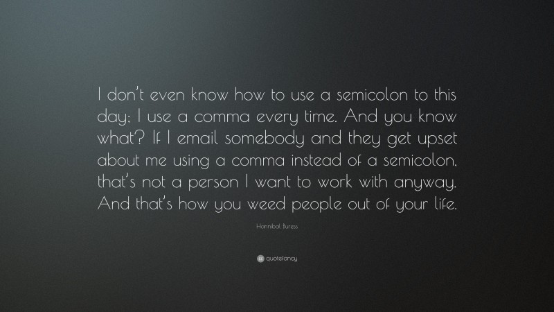 Hannibal Buress Quote: “I don’t even know how to use a semicolon to this day; I use a comma every time. And you know what? If I email somebody and they get upset about me using a comma instead of a semicolon, that’s not a person I want to work with anyway. And that’s how you weed people out of your life.”
